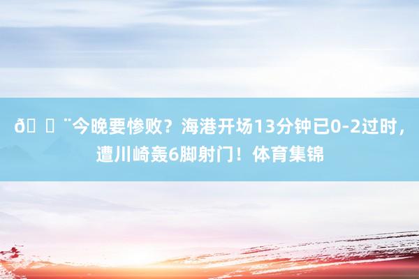 😨今晚要惨败？海港开场13分钟已0-2过时，遭川崎轰6脚射门！体育集锦