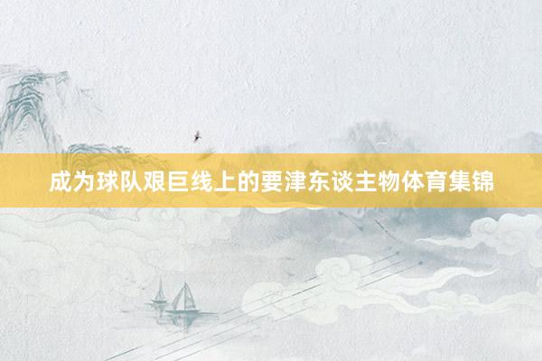 成为球队艰巨线上的要津东谈主物体育集锦