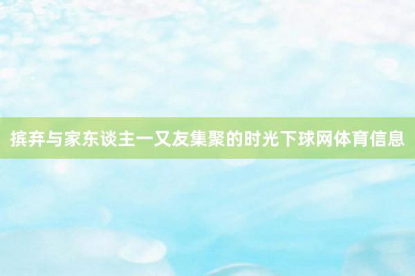 摈弃与家东谈主一又友集聚的时光下球网体育信息
