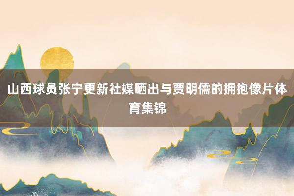 山西球员张宁更新社媒晒出与贾明儒的拥抱像片体育集锦