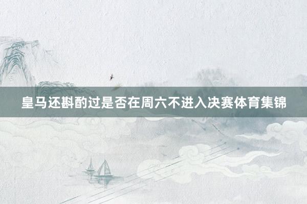 皇马还斟酌过是否在周六不进入决赛体育集锦