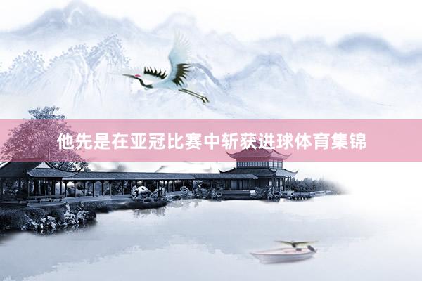 他先是在亚冠比赛中斩获进球体育集锦