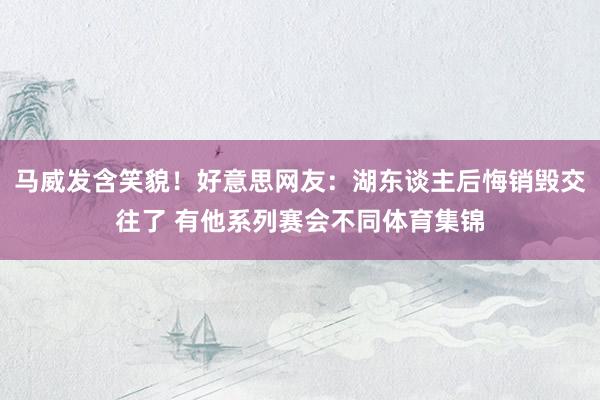 马威发含笑貌！好意思网友：湖东谈主后悔销毁交往了 有他系列赛会不同体育集锦