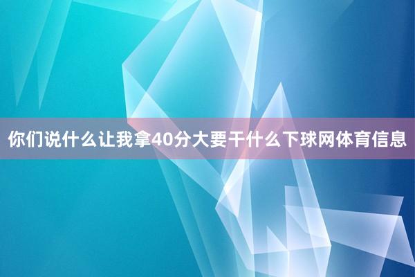 你们说什么让我拿40分大要干什么下球网体育信息