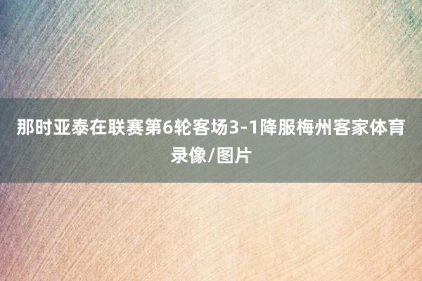 那时亚泰在联赛第6轮客场3-1降服梅州客家体育录像/图片