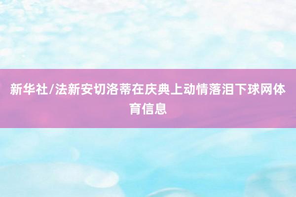 新华社/法新　　安切洛蒂在庆典上动情落泪下球网体育信息