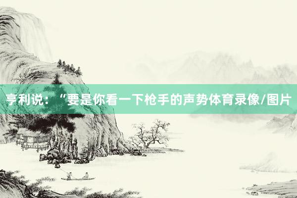 亨利说：“要是你看一下枪手的声势体育录像/图片