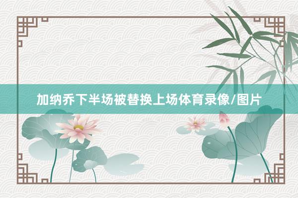 加纳乔下半场被替换上场体育录像/图片
