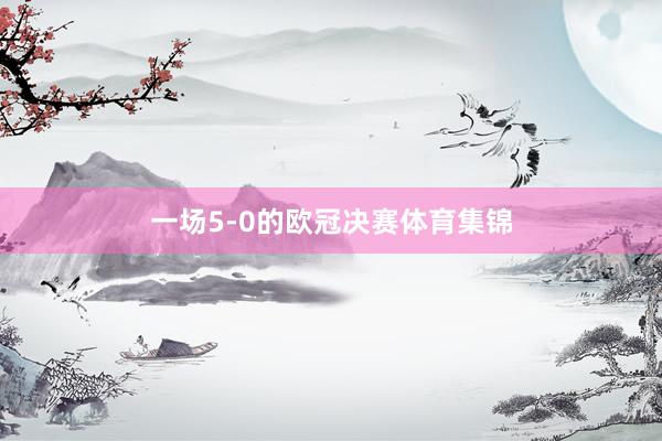一场5-0的欧冠决赛体育集锦