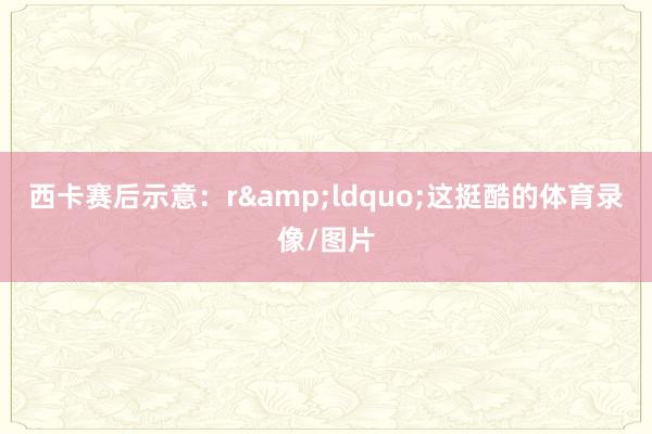 西卡赛后示意：r&ldquo;这挺酷的体育录像/图片