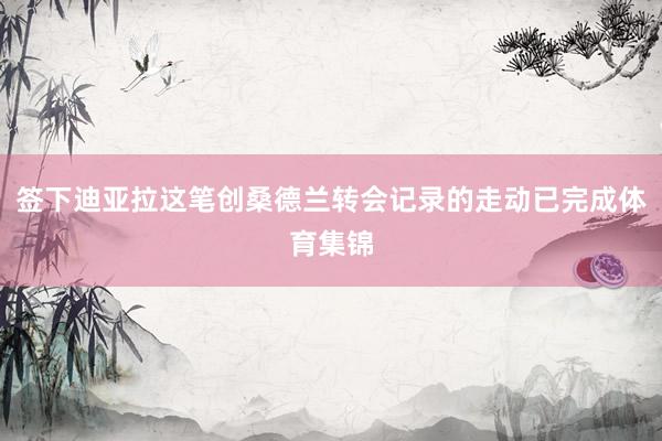 签下迪亚拉这笔创桑德兰转会记录的走动已完成体育集锦