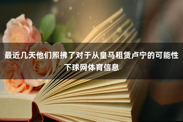 最近几天他们照拂了对于从皇马租赁卢宁的可能性下球网体育信息