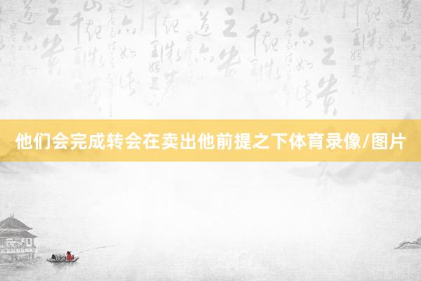 他们会完成转会在卖出他前提之下体育录像/图片