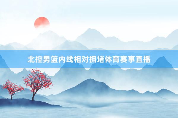 北控男篮内线相对拥堵体育赛事直播