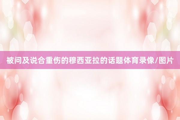 被问及说合重伤的穆西亚拉的话题体育录像/图片