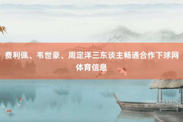 费利佩、韦世豪、周定洋三东谈主畅通合作下球网体育信息