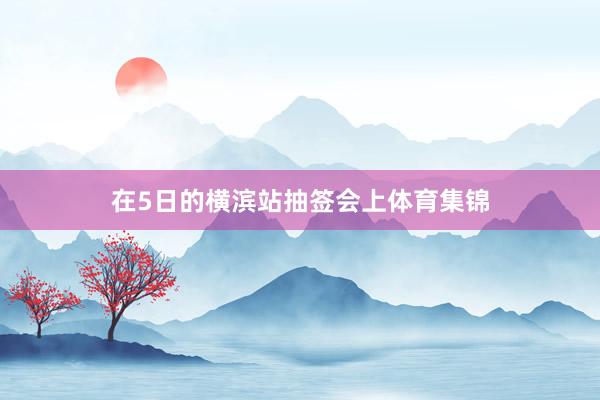 在5日的横滨站抽签会上体育集锦
