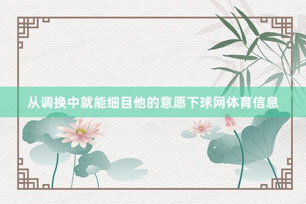 从调换中就能细目他的意愿下球网体育信息