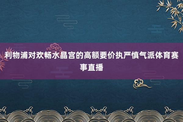 利物浦对欢畅水晶宫的高额要价执严慎气派体育赛事直播