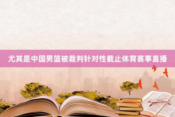 尤其是中国男篮被裁判针对性截止体育赛事直播