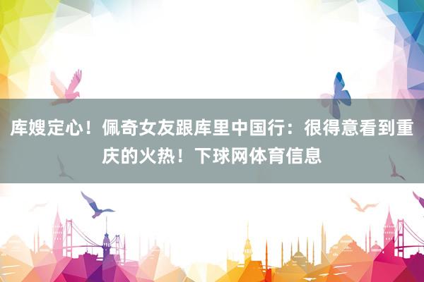 库嫂定心！佩奇女友跟库里中国行：很得意看到重庆的火热！下球网体育信息