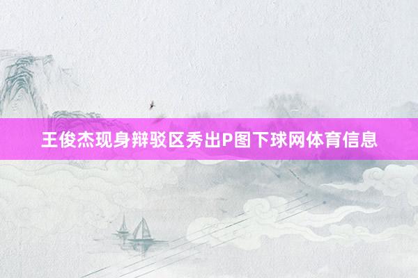 王俊杰现身辩驳区秀出P图下球网体育信息