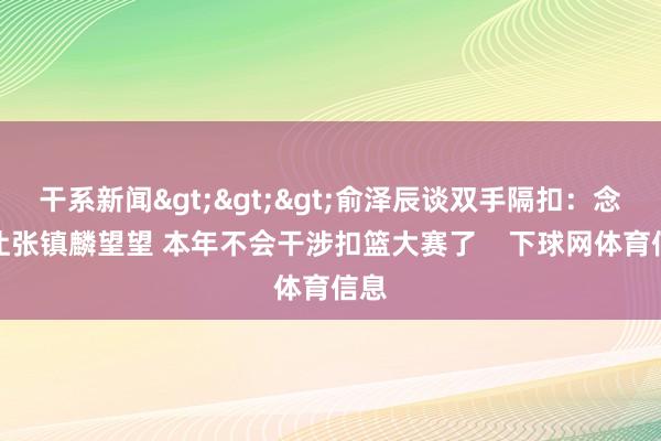干系新闻>>>俞泽辰谈双手隔扣：念念让张镇麟望望 本年不会干涉扣篮大赛了    下球网体育信息