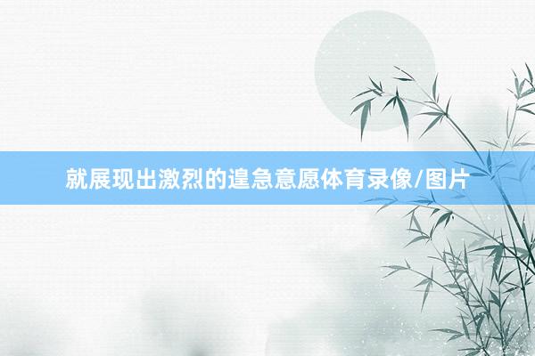 就展现出激烈的遑急意愿体育录像/图片