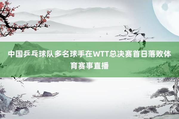 中国乒乓球队多名球手在WTT总决赛首日落败体育赛事直播