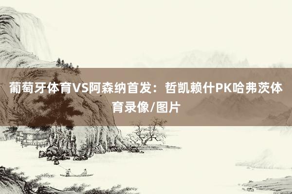 葡萄牙体育VS阿森纳首发：哲凯赖什PK哈弗茨体育录像/图片