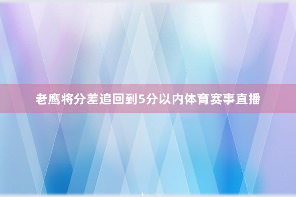老鹰将分差追回到5分以内体育赛事直播