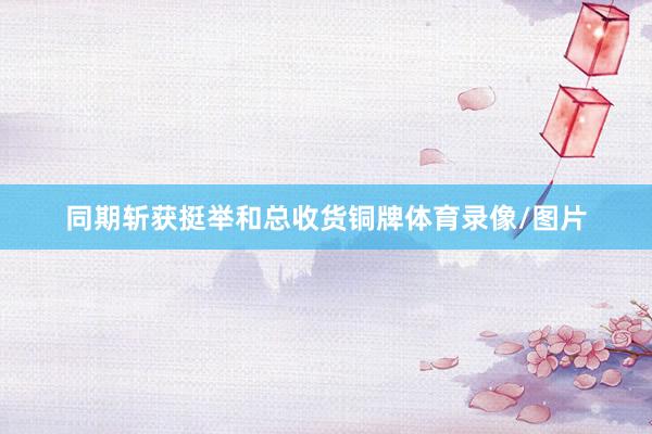 同期斩获挺举和总收货铜牌体育录像/图片
