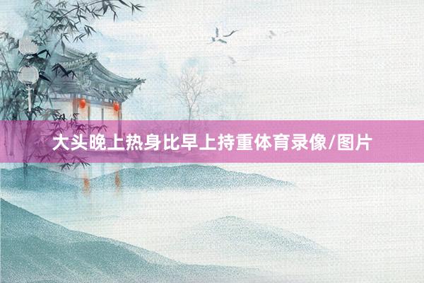 大头晚上热身比早上持重体育录像/图片