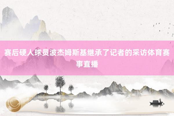 赛后硬人球员波杰姆斯基继承了记者的采访体育赛事直播