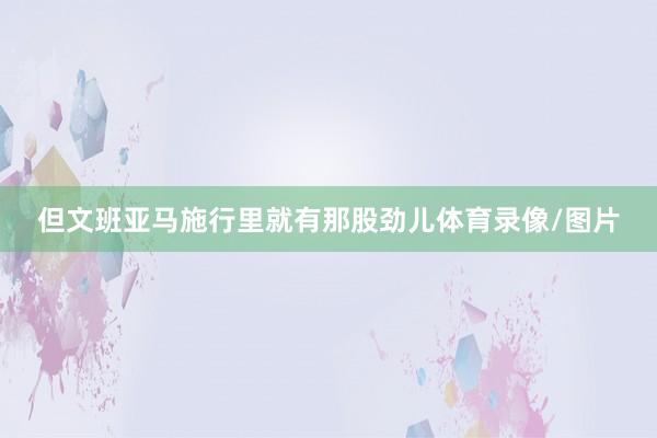 但文班亚马施行里就有那股劲儿体育录像/图片