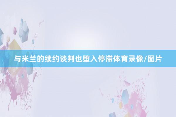 与米兰的续约谈判也堕入停滞体育录像/图片