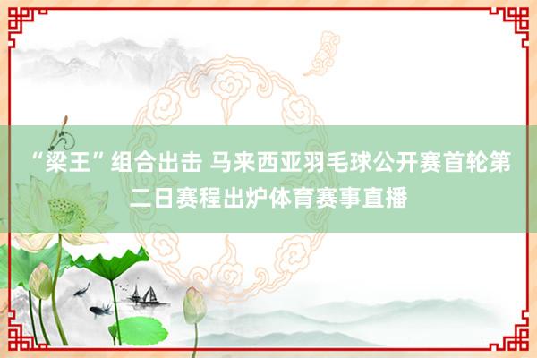 “梁王”组合出击 马来西亚羽毛球公开赛首轮第二日赛程出炉体育赛事直播