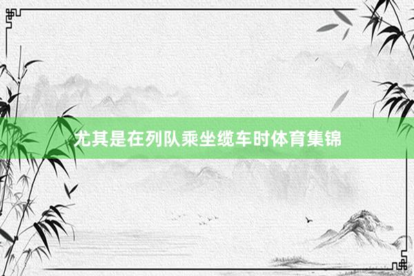 尤其是在列队乘坐缆车时体育集锦