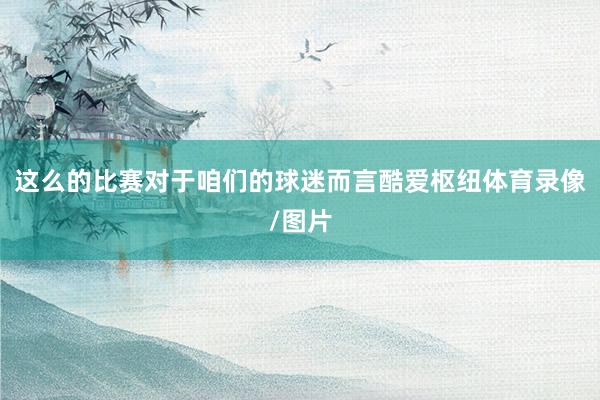 这么的比赛对于咱们的球迷而言酷爱枢纽体育录像/图片