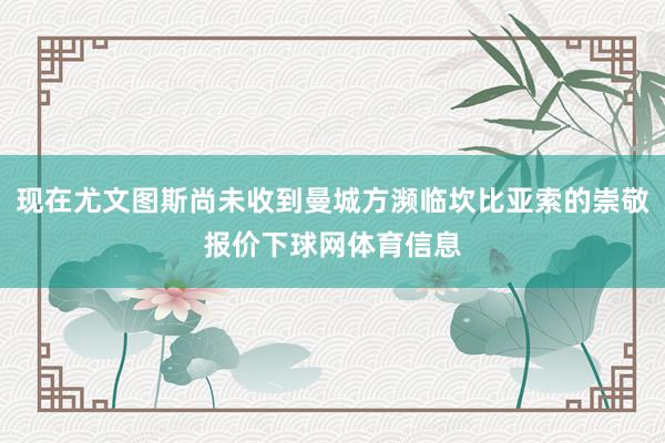 现在尤文图斯尚未收到曼城方濒临坎比亚索的崇敬报价下球网体育信息
