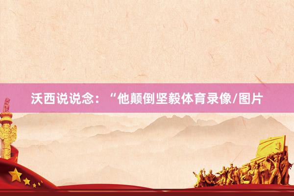 沃西说说念：“他颠倒坚毅体育录像/图片