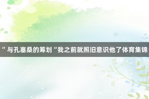 ”与孔塞桑的筹划“我之前就照旧意识他了体育集锦
