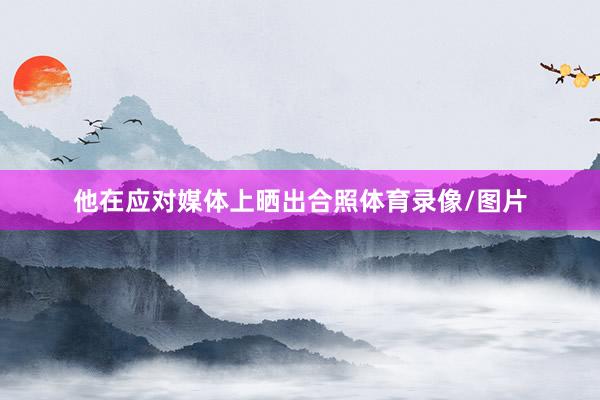 他在应对媒体上晒出合照体育录像/图片