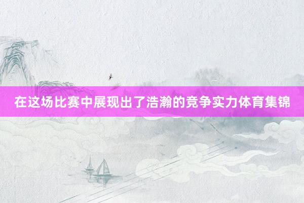 在这场比赛中展现出了浩瀚的竞争实力体育集锦